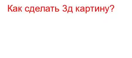 Как сделать 3д картину?